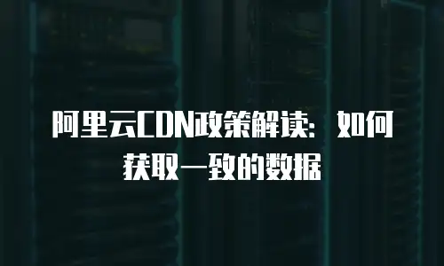 阿里云CDN政策解读：如何获取一致的数据