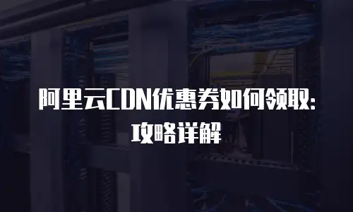 阿里云CDN优惠券如何领取：攻略详解