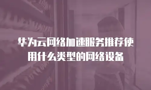 华为云网络加速服务推荐使用什么类型的网络设备