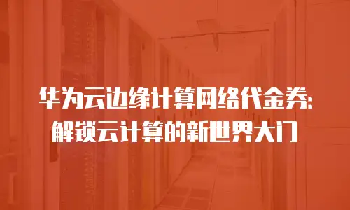 华为云边缘计算网络代金券：解锁云计算的新世界大门