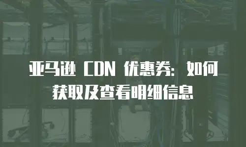 亚马逊 CDN 优惠券：如何获取及查看明细信息