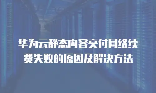 华为云静态内容交付网络续费失败的原因及解决方法