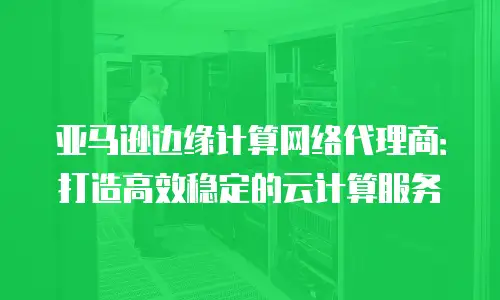 亚马逊边缘计算网络代理商：打造高效稳定的云计算服务