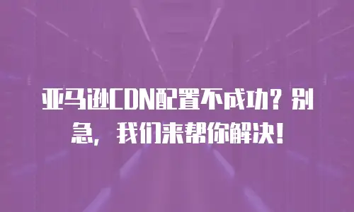 亚马逊CDN配置不成功？别急，我们来帮你解决！