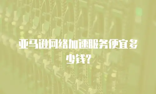 亚马逊网络加速服务便宜多少钱？
