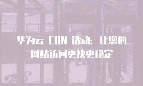 华为云 CDN 活动：让您的网站访问更快更稳定