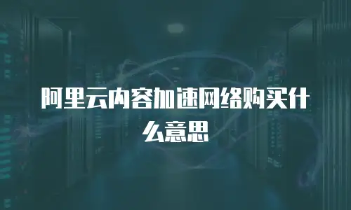 阿里云内容加速网络购买什么意思