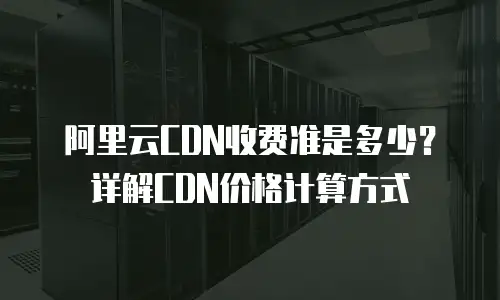 阿里云CDN收费准是多少？详解CDN价格计算方式