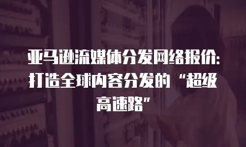 亚马逊流媒体分发网络报价：打造全球内容分发的&ldquo;超级高速路&rdquo;