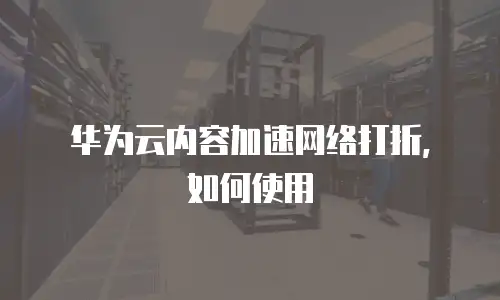 华为云内容加速网络打折，如何使用