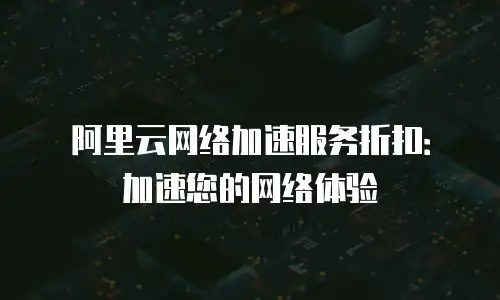阿里云网络加速服务折扣：加速您的网络体验