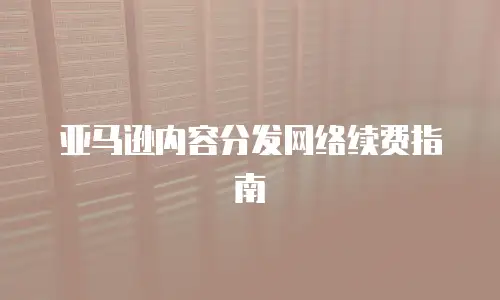 亚马逊内容分发网络续费指南