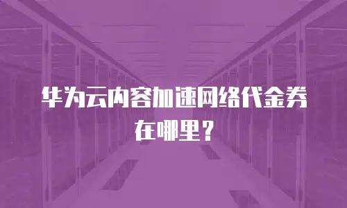 华为云内容加速网络代金券在哪里？