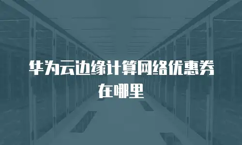 华为云边缘计算网络优惠券在哪里