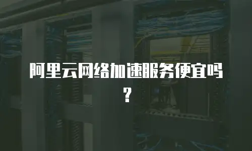 阿里云网络加速服务便宜吗？