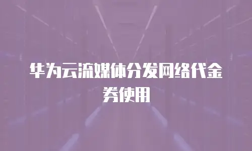 华为云流媒体分发网络代金券使用