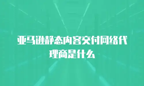 亚马逊静态内容交付网络代理商是什么