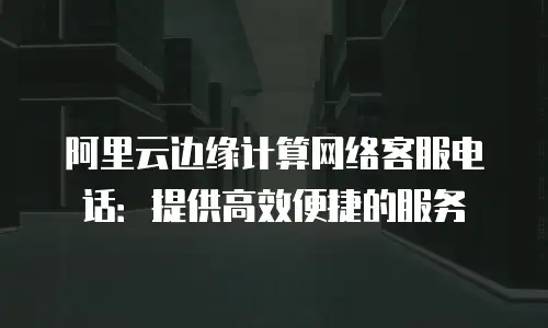 阿里云边缘计算网络客服电话：提供高效便捷的服务