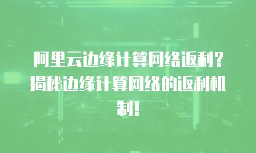 阿里云边缘计算网络返利？揭秘边缘计算网络的返利机制！