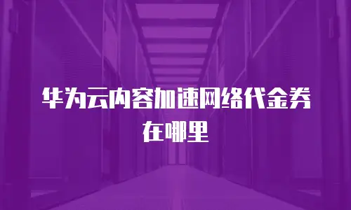 华为云内容加速网络代金券在哪里
