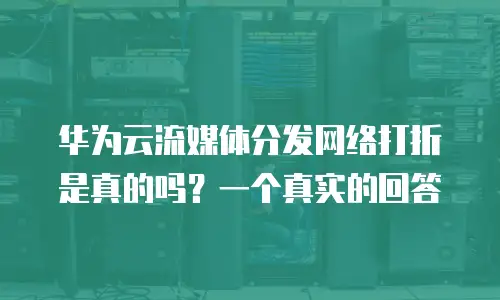 华为云流媒体分发网络打折是真的吗？一个真实的回答