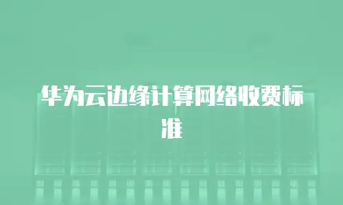 华为云边缘计算网络收费标准