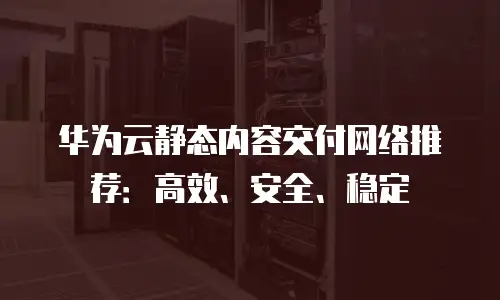 华为云静态内容交付网络推荐：高效、安全、稳定