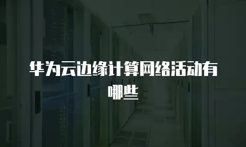 华为云边缘计算网络活动有哪些