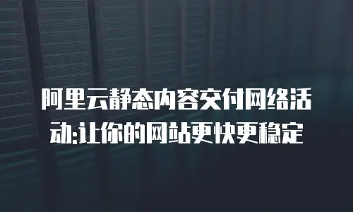 阿里云静态内容交付网络活动:让你的网站更快更稳定
