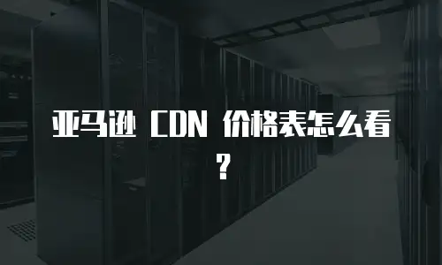 亚马逊 CDN 价格表怎么看？