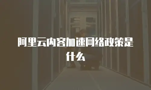 阿里云内容加速网络政策是什么