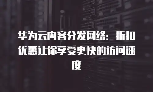 华为云内容分发网络：折扣优惠让你享受更快的访问速度