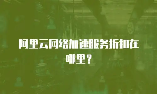 阿里云网络加速服务折扣在哪里？