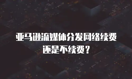 亚马逊流媒体分发网络续费还是不续费？