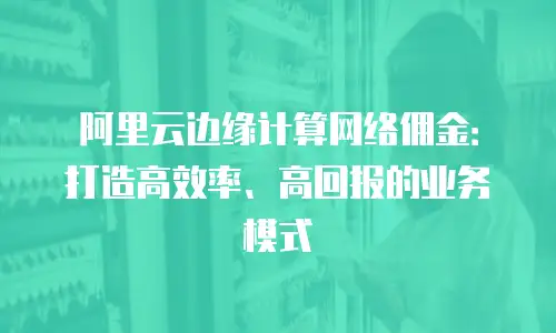 阿里云边缘计算网络佣金：打造高效率、高回报的业务模式