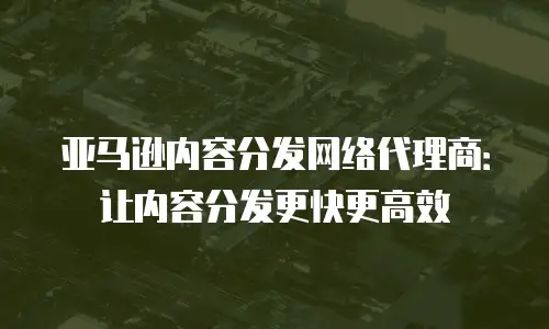 亚马逊内容分发网络代理商：让内容分发更快更高效