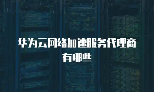 华为云网络加速服务代理商有哪些