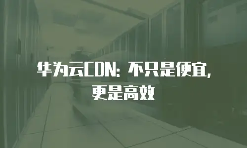 华为云CDN: 不只是便宜, 更是高效