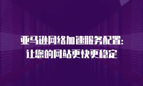 亚马逊网络加速服务配置：让您的网站更快更稳定