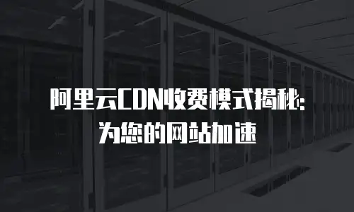 阿里云CDN收费模式揭秘: 为您的网站加速
