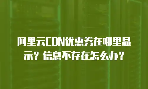 阿里云CDN优惠券在哪里显示？信息不存在怎么办？