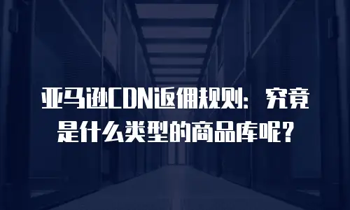 亚马逊CDN返佣规则：究竟是什么类型的商品库呢？