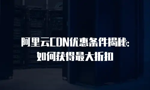 阿里云CDN优惠条件揭秘：如何获得最大折扣