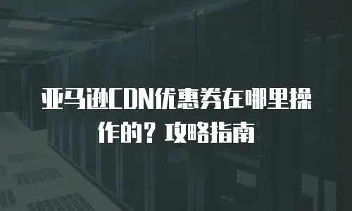 亚马逊CDN优惠券在哪里操作的？攻略指南