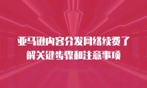 亚马逊内容分发网络续费了解关键步骤和注意事项