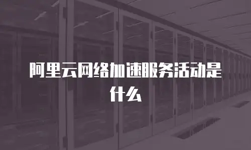 阿里云网络加速服务活动是什么