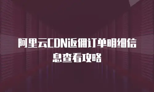 阿里云CDN返佣订单明细信息查看攻略