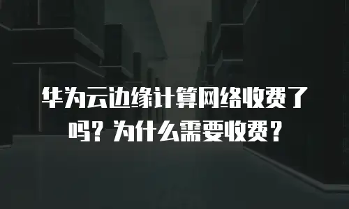 华为云边缘计算网络收费了吗？为什么需要收费？