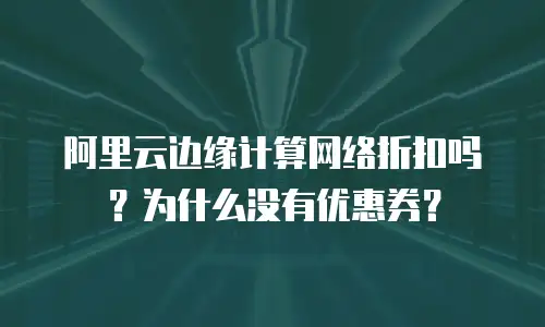 阿里云边缘计算网络折扣吗？为什么没有优惠券？