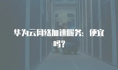 华为云网络加速服务：便宜吗？